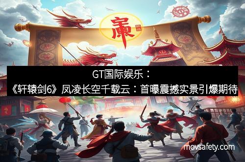 GT国际娱乐：《轩辕剑6》凤凌长空千载云：首曝震撼实景引爆期待