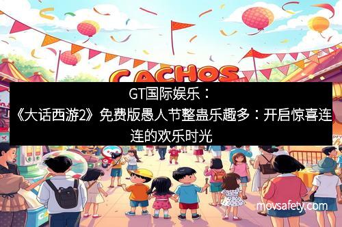 GT国际娱乐：《大话西游2》免费版愚人节整蛊乐趣多：开启惊喜连连的欢乐时光